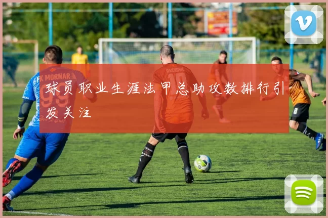 球员职业生涯法甲总助攻数排行引发关注