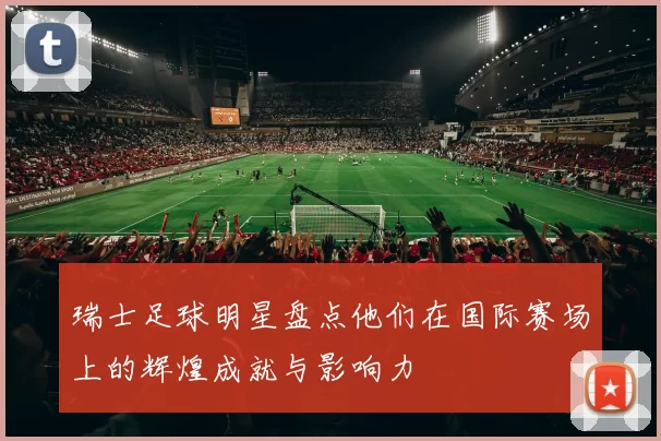 瑞士足球明星盘点他们在国际赛场上的辉煌成就与影响力