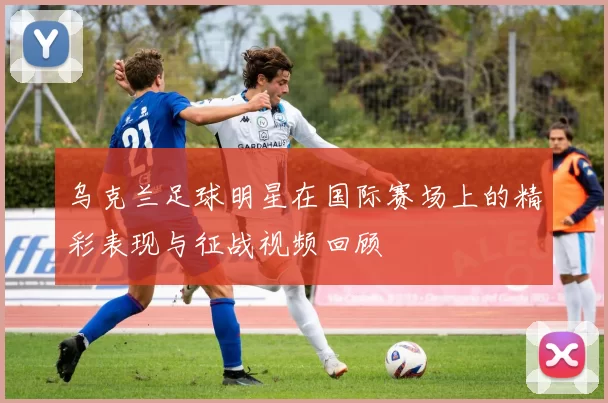 乌克兰足球明星在国际赛场上的精彩表现与征战视频回顾