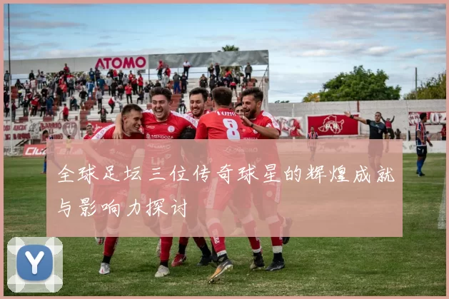 全球足坛三位传奇球星的辉煌成就与影响力探讨
