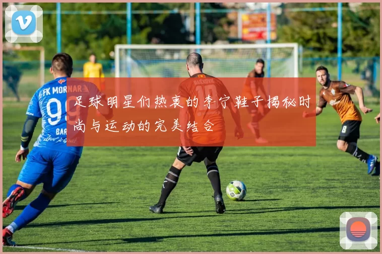 足球明星们热衷的李宁鞋子揭秘时尚与运动的完美结合