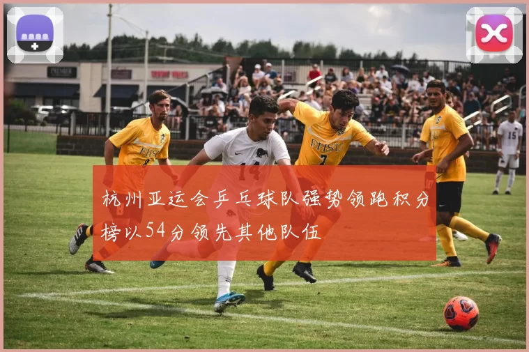杭州亚运会乒乓球队强势领跑积分榜以54分领先其他队伍