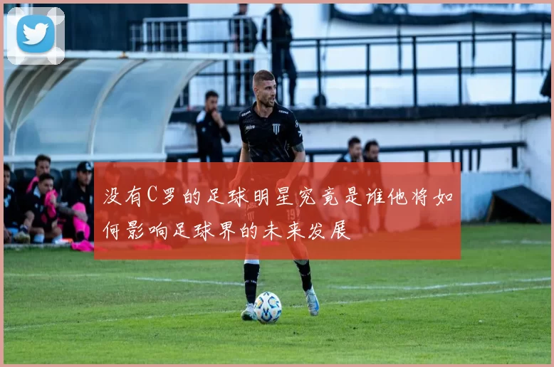 没有C罗的足球明星究竟是谁他将如何影响足球界的未来发展