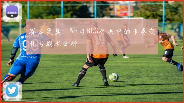 赛后复盘：WE与BLG对决中的节奏变化与战术分析