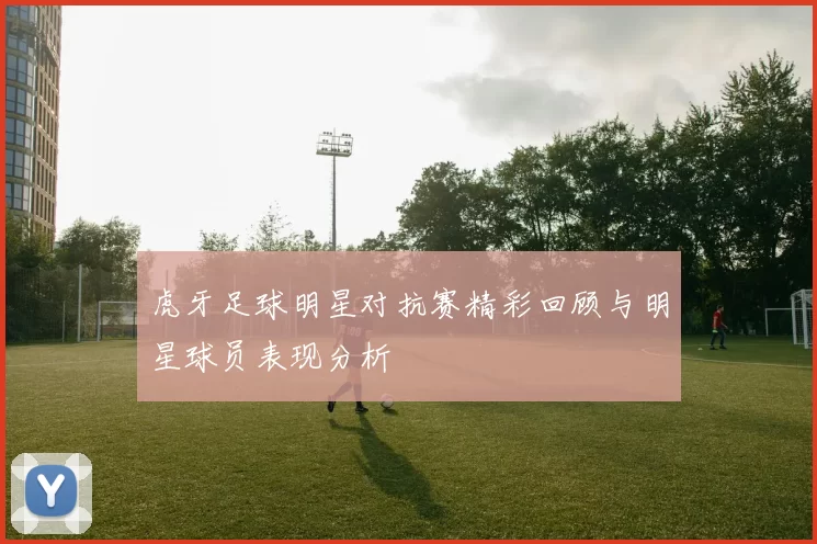 虎牙足球明星对抗赛精彩回顾与明星球员表现分析
