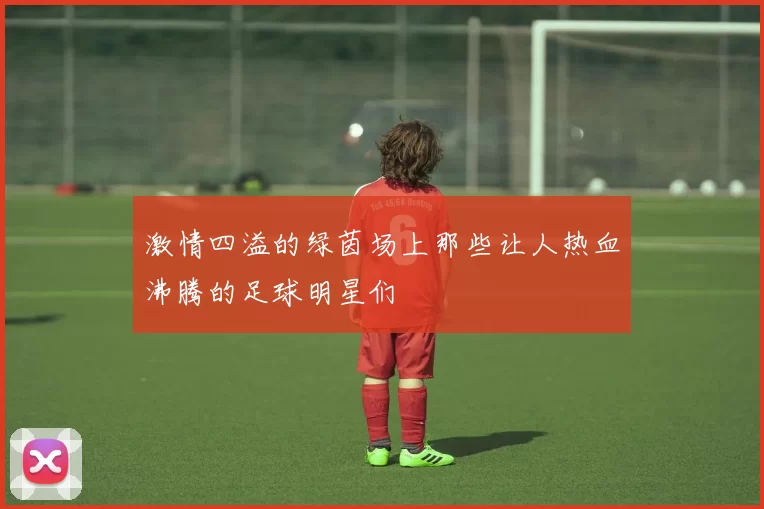 激情四溢的绿茵场上那些让人热血沸腾的足球明星们