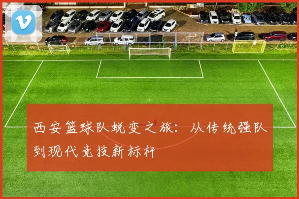 西安篮球队蜕变之旅：从传统强队到现代竞技新标杆