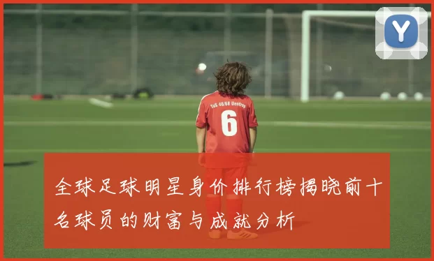全球足球明星身价排行榜揭晓前十名球员的财富与成就分析