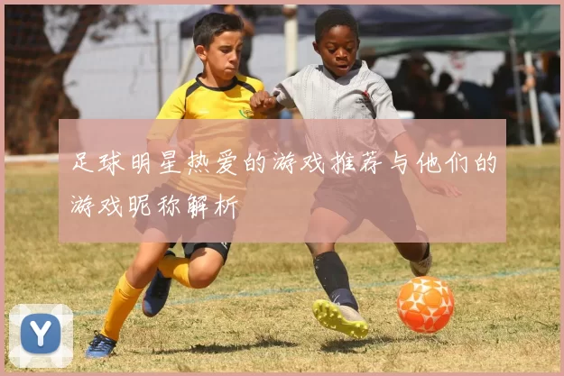 足球明星热爱的游戏推荐与他们的游戏昵称解析