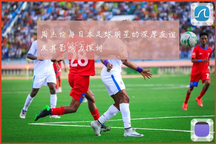 周杰伦与日本足球明星的深厚友谊及其影响力探讨