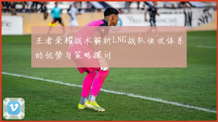 王者荣耀战术解析LNG战队快攻体系的优势与策略探讨