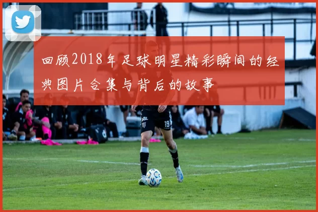 回顾2018年足球明星精彩瞬间的经典图片合集与背后的故事