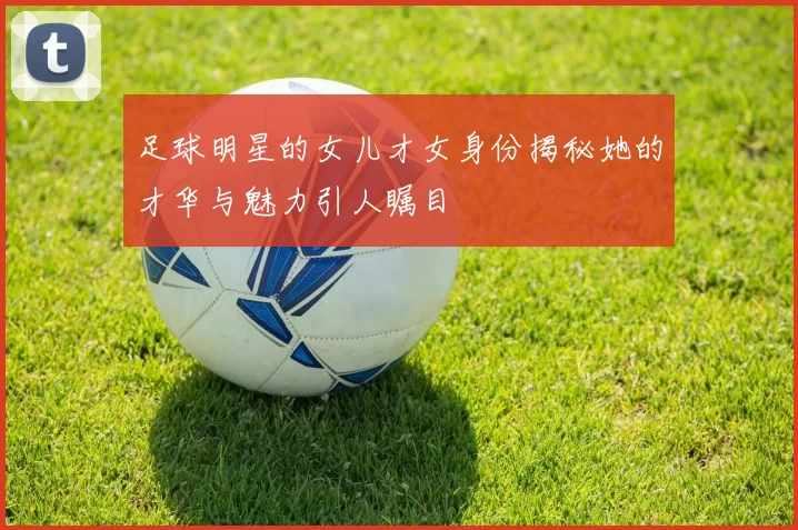 足球明星的女儿才女身份揭秘她的才华与魅力引人瞩目