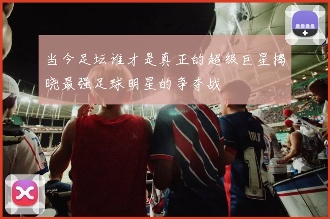 当今足坛谁才是真正的超级巨星揭晓最强足球明星的争夺战