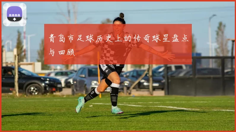 青岛市足球历史上的传奇球星盘点与回顾
