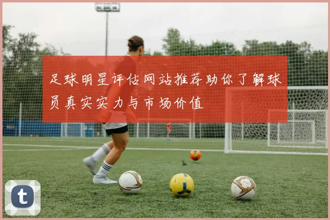 足球明星评估网站推荐助你了解球员真实实力与市场价值