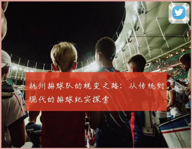 杭州排球队的蜕变之路：从传统到现代的排球纪实探索