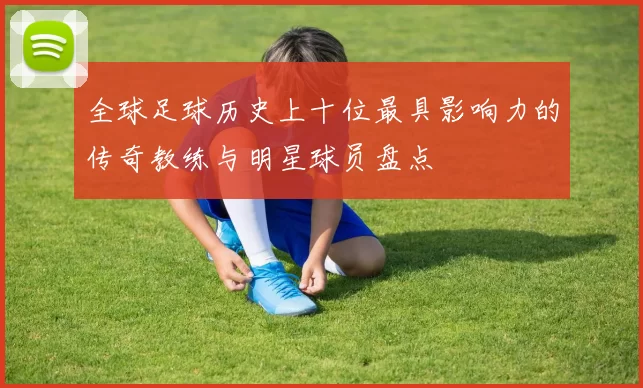 全球足球历史上十位最具影响力的传奇教练与明星球员盘点