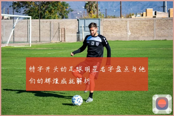 特字开头的足球明星名字盘点与他们的辉煌成就解析