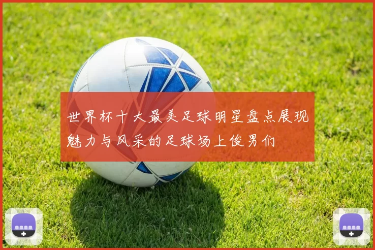 世界杯十大最美足球明星盘点展现魅力与风采的足球场上俊男们