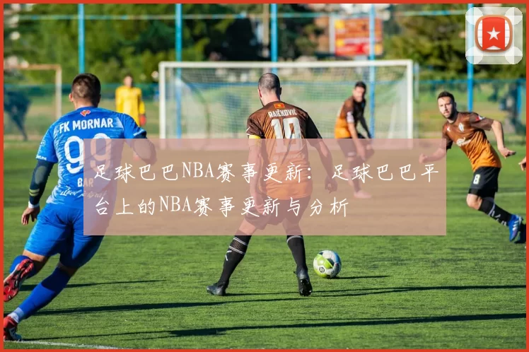 足球巴巴NBA赛事更新：足球巴巴平台上的NBA赛事更新与分析