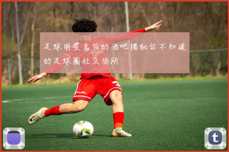 足球明星光临的酒吧揭秘你不知道的足球圈社交场所