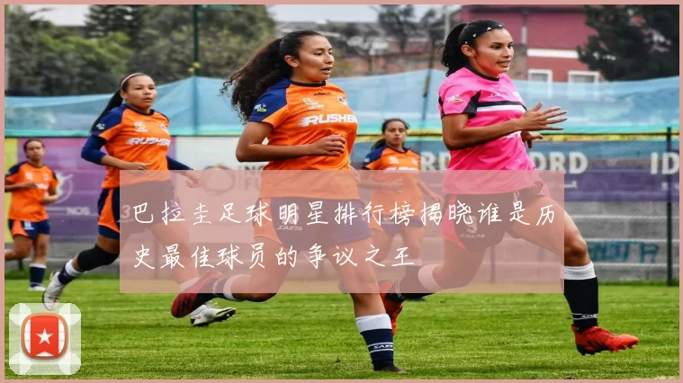 巴拉圭足球明星排行榜揭晓谁是历史最佳球员的争议之王