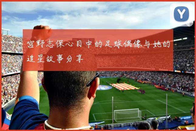 宫野志保心目中的足球偶像与她的追星故事分享