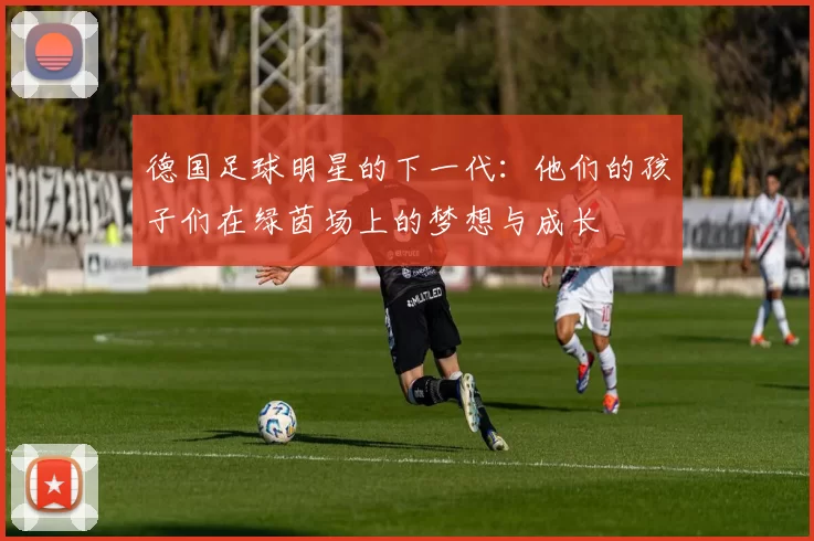 德国足球明星的下一代：他们的孩子们在绿茵场上的梦想与成长