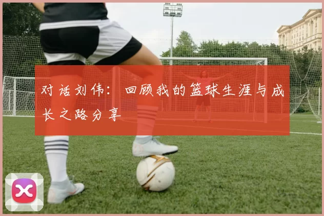 对话刘伟：回顾我的篮球生涯与成长之路分享