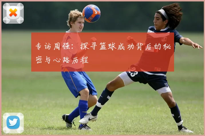 专访周强：探寻篮球成功背后的秘密与心路历程