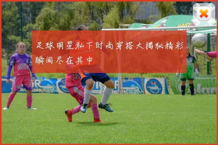 足球明星私下时尚穿搭大揭秘精彩瞬间尽在其中