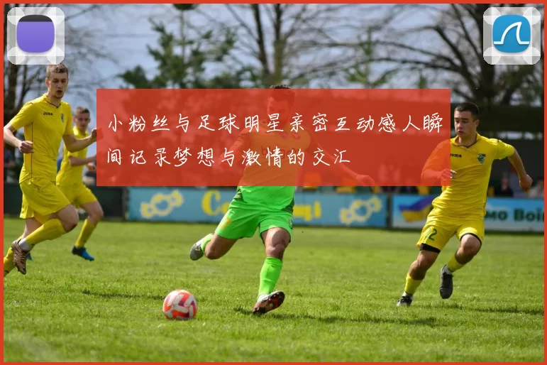 小粉丝与足球明星亲密互动感人瞬间记录梦想与激情的交汇