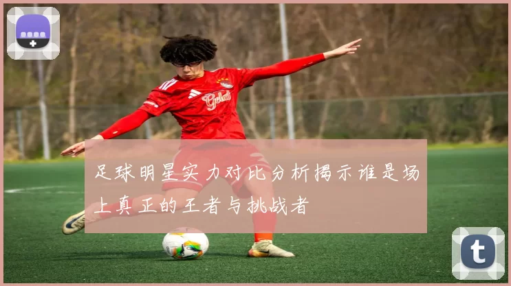 足球明星实力对比分析揭示谁是场上真正的王者与挑战者