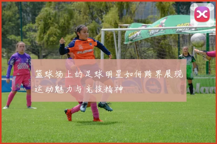 篮球场上的足球明星如何跨界展现运动魅力与竞技精神