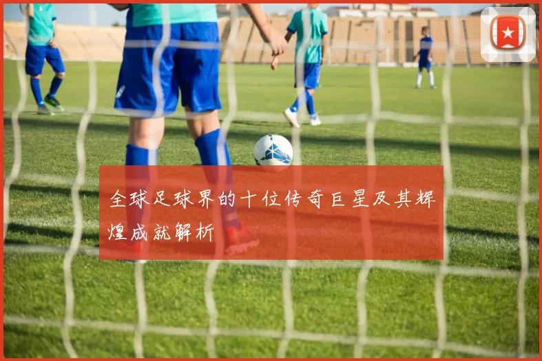 全球足球界的十位传奇巨星及其辉煌成就解析