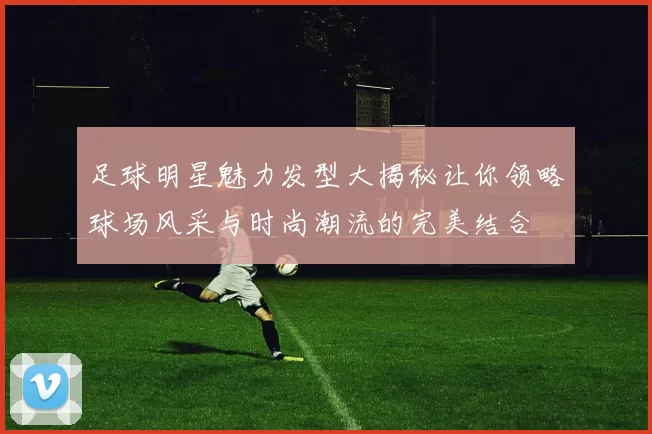 足球明星魅力发型大揭秘让你领略球场风采与时尚潮流的完美结合