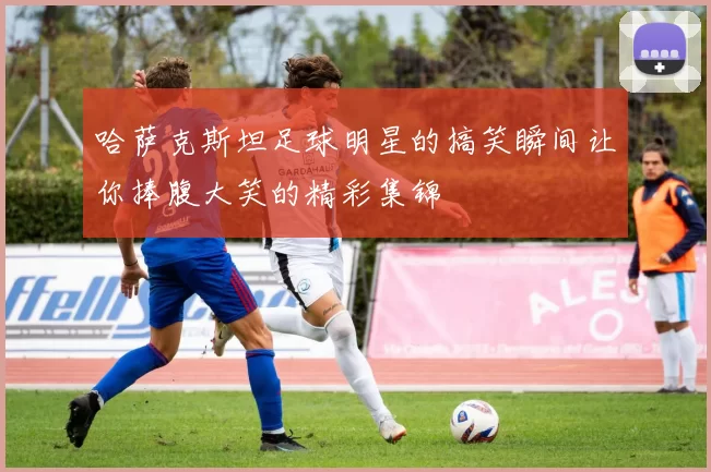 哈萨克斯坦足球明星的搞笑瞬间让你捧腹大笑的精彩集锦