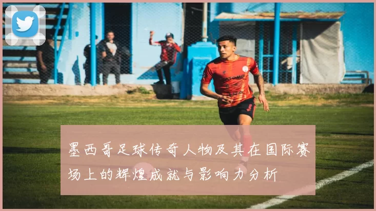 墨西哥足球传奇人物及其在国际赛场上的辉煌成就与影响力分析