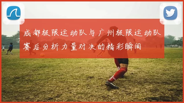 成都极限运动队与广州极限运动队赛后分析力量对决的精彩瞬间