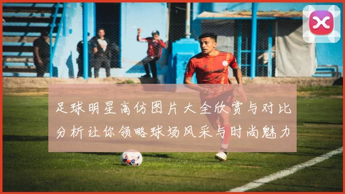 足球明星高仿图片大全欣赏与对比分析让你领略球场风采与时尚魅力