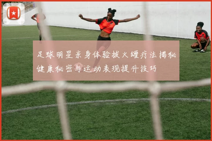 足球明星亲身体验拔火罐疗法揭秘健康秘密与运动表现提升技巧
