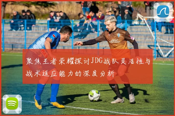 聚焦王者荣耀探讨JDG战队灵活性与战术适应能力的深度分析