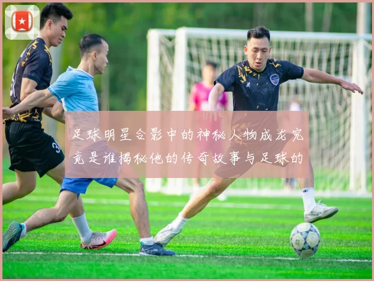 足球明星合影中的神秘人物成龙究竟是谁揭秘他的传奇故事与足球的缘分