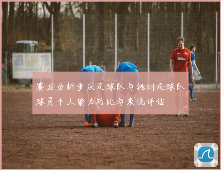 赛后分析重庆足球队与杭州足球队球员个人能力对比与表现评估