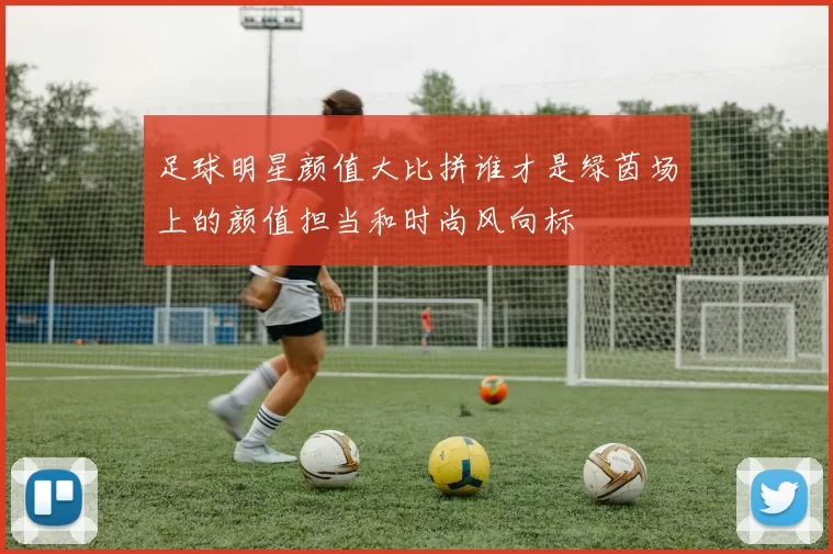 足球明星颜值大比拼谁才是绿茵场上的颜值担当和时尚风向标