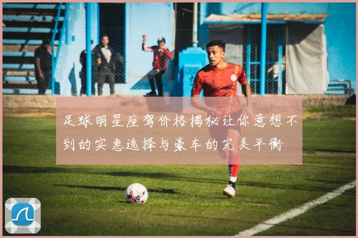 足球明星座驾价格揭秘让你意想不到的实惠选择与豪车的完美平衡