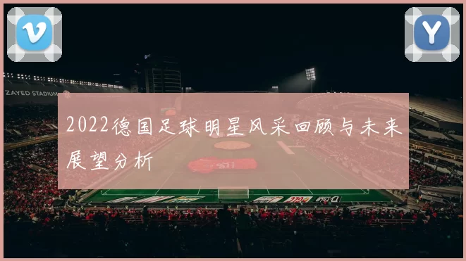 2022德国足球明星风采回顾与未来展望分析
