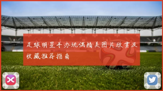 足球明星手办玩偶精美图片欣赏及收藏推荐指南