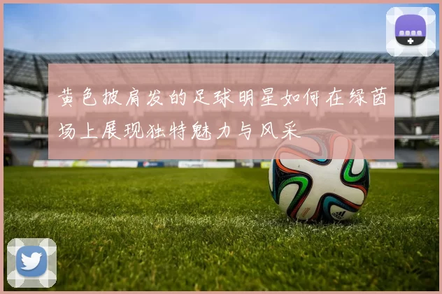 黄色披肩发的足球明星如何在绿茵场上展现独特魅力与风采